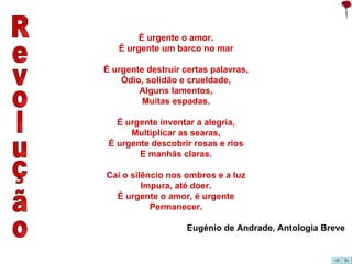 Revolução É urgente o amor. É urgente um barco no mar É urgente destruir certas palavras, Ódio, solidão e crueldade, Alguns lamentos, Muitas espadas. É urgente inventar a alegria, Multiplicar as searas, É urgente descobrir rosas e rios E manhãs claras. Cai o silêncio nos ombros e a luz Impura, até doer. É urgente o amor, é urgente Permanecer. Eugénio de Andrade, Antologia Breve 