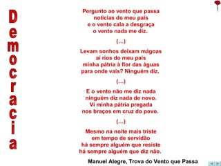 Democracia Pergunto ao vento que passa notícias do meu país e o vento cala a desgraça o vento nada me diz.  (…) Levam sonhos deixam mágoas ai rios do meu país minha pátria à flor das águas para onde vais? Ninguém diz.  (…) E o vento não me diz nada ninguém diz nada de novo. Vi minha pátria pregada nos braços em cruz do povo.  (…) Mesmo na noite mais triste em tempo de servidão há sempre alguém que resiste há sempre alguém que diz não.  Manuel Alegre, Trova do Vento que Passa 