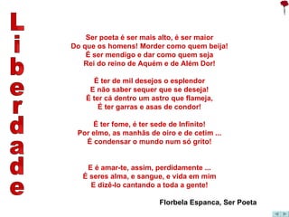 Liberdade Ser poeta é ser mais alto, é ser maior Do que os homens! Morder como quem beija! É ser mendigo e dar como quem seja Rei do reino de Aquém e de Além Dor! É ter de mil desejos o esplendor E não saber sequer que se deseja! É ter cá dentro um astro que flameja, É ter garras e asas de condor!   É ter fome, é ter sede de Infinito! Por elmo, as manhãs de oiro e de cetim ... É condensar o mundo num só grito! E é amar-te, assim, perdidamente ... É seres alma, e sangue, e vida em mim E dizê-lo cantando a toda a gente! Florbela Espanca, Ser Poeta 