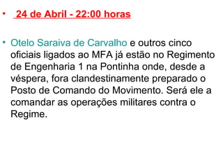   24 de Abril - 22:00 horas Otelo Saraiva de Carvalho  e outros cinco oficiais ligados ao MFA já estão no Regimento de Engenharia 1 na Pontinha onde, desde a véspera, fora clandestinamente preparado o Posto de Comando do Movimento. Será ele a comandar as operações militares contra o Regime.  