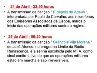   24 de Abril - 22:55 horas A transmissão da canção "   E depois do Adeus  ", interpretada por Paulo de Carvalho, aos microfones dos Emissores Associados de Lisboa, marca o início das operações militares contra o regime.    25 de Abril - 00:20 horas A transmissão da canção "   Grândola Vila Morena  " de José Afonso, no programa Limite da Rádio Renascença, é a senha escolhida pelo MFA, como sinal confirmativo de que as operações militares estão em marcha e são irreversíveis.  