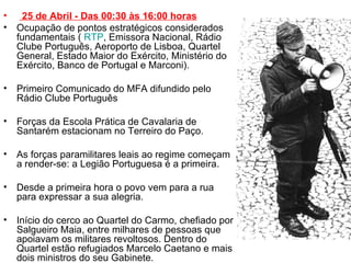   25 de Abril - Das 00:30 às 16:00 horas Ocupação de pontos estratégicos considerados fundamentais (  RTP , Emissora Nacional, Rádio Clube Português, Aeroporto de Lisboa, Quartel General, Estado Maior do Exército, Ministério do Exército, Banco de Portugal e Marconi). Primeiro Comunicado do MFA difundido pelo Rádio Clube Português Forças da Escola Prática de Cavalaria de Santarém estacionam no Terreiro do Paço. As forças paramilitares leais ao regime começam a render-se: a Legião Portuguesa é a primeira. Desde a primeira hora o povo vem para a rua para expressar a sua alegria. Início do cerco ao Quartel do Carmo, chefiado por Salgueiro Maia, entre milhares de pessoas que apoiavam os militares revoltosos. Dentro do Quartel estão refugiados Marcelo Caetano e mais dois ministros do seu Gabinete.  