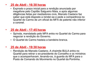   25 de Abril - 16:30 horas Expirado o prazo inicial para a rendição anunciado por megafone pelo Capitão Salgueiro Maia, e após algumas diligências feitas por mediadores civis, Marcelo Caetano faz saber que está disposto a render-se e pede a comparência no Quartel do Carmo de um oficial do MFA de patente não inferior a coronel.    25 de Abril - 17:45 horas Spínola, mandatado pelo MFA entra no Quartel do Carmo para negociar a rendição do Governo. O Quartel do Carmo hasteia a bandeira branca.    25 de Abril - 19:30 horas Rendição de Marcelo Caetano. A chaimite BULA entra no Quartel para retirar o ex-presidente do Conselho e os ministros que o acompanhavam, levando-os, à guarda do MFA para o Posto de Comando do Movimento no Quartel da Pontinha.  