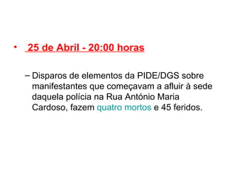   25 de Abril - 20:00 horas Disparos de elementos da PIDE/DGS sobre manifestantes que começavam a afluir à sede daquela polícia na Rua António Maria Cardoso, fazem  quatro mortos  e 45 feridos. 