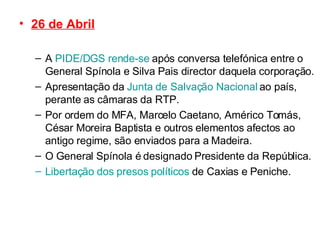 26 de Abril A  PIDE/DGS rende-se  após conversa telefónica entre o General Spínola e Silva Pais director daquela corporação. Apresentação da  Junta de Salvação Nacional  ao país, perante as câmaras da RTP. Por ordem do MFA, Marcelo Caetano, Américo Tomás, César Moreira Baptista e outros elementos afectos ao antigo regime, são enviados para a Madeira. O General Spínola é designado Presidente da República. Libertação dos presos políticos  de Caxias e Peniche. 