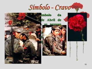 10
Tornou-se o símbolo da
Revolução de 25 de Abril de
1974, pois, quando as pessoas
começaram a juntar-se nas ruas,
uma florista distribuiu cravos
vermelhos pelos soldados, que os
colocaram nas espingardas.
 
