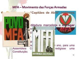 11
MFA – Movimento das Forças Armadas
 Objectivos dos “Capitães de Abril” (militares
do MFA):
1. Derrubar a ditadura marcelista e entregar
provisoriamente o poder a uma Junta de
Salvação Nacional;
2. Desenvolver a política dos 3 D;
3. Aplicar o Programa do MFA;
4. Realizar eleições, no prazo de um ano, para uma
Assembleia Constituinte que redigisse uma
Constituição;
 