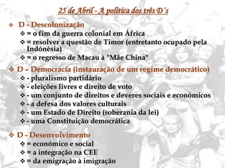 12
25 de Abril - A política dos três D´s
 D - Descolonização
 = o fim da guerra colonial em África
 = resolver a questão de Timor (entretanto ocupado pela
Indónésia)
 = o regresso de Macau à "Mãe China"
 D – Democracia (instauração de um regime democrático)
 - pluralismo partidário
 - eleições livres e direito de voto
 - um conjunto de direitos e deveres sociais e económicos
 - a defesa dos valores culturais
 - um Estado de Direito (soberania da lei)
 - uma Constituição democrática
 D - Desenvolvimento
 = económico e social
 = a integração na CEE
 = da emigração à imigração
 