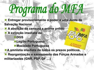 13
 Entregar provisoriamente o poder a uma Junta de
Salvação Nacional
 A abolição da censura e exame prévio
 A extinção imediata da:
DGS
Legião Portuguesa
Mocidade Portuguesa
A amnistia imediata de todos os presos políticos,
 Reorganização e saneamento das Forças Armadas e
militarizadas (GNR, PSP, GF …)
 