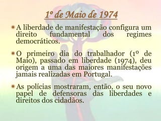 17
1º de Maio de 1974
A liberdade de manifestação configura um
direito fundamental dos regimes
democráticos.
O primeiro dia do trabalhador (1º de
Maio), passado em liberdade (1974), deu
origem a uma das maiores manifestações
jamais realizadas em Portugal.
As polícias mostraram, então, o seu novo
papel de defensoras das liberdades e
direitos dos cidadãos.
 