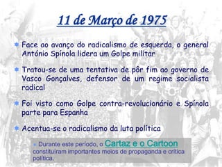 18
11 de Março de 1975
 Face ao avanço do radicalismo de esquerda, o general
António Spínola lidera um Golpe militar
 Tratou-se de uma tentativa de pôr fim ao governo de
Vasco Gonçalves, defensor de um regime socialista
radical
 Foi visto como Golpe contra-revolucionário e Spínola
parte para Espanha
 Acentua-se o radicalismo da luta política
 Durante este período, o Cartaz e o Cartoon
constituíram importantes meios de propaganda e crítica
política.
 