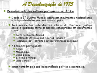 19
A Descolonização de 1975
Descolonização das colónias portuguesas em África
Desde a 2ª Guerra Mundial aparecem movimentos nacionalistas
e independentistas nas colónias europeias
Tais movimentos defendem os valores da liberdade, justiça
social e igualdade entre as nações, consagrados em documentos
como:
Carta das Nações Unidas
Declaração Universal dos Direitos Humanos
Resolução 1514 – Direito à autodeterminação dos povos
As colónias portuguesas:
Angola
Moçambique
Guiné-Bissau
S. Tomé e Príncipe
Cabo Verde
lutam também pela sua independência política e económica.
 