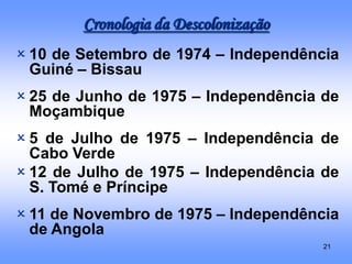 21
 10 de Setembro de 1974 – Independência
Guiné – Bissau
 25 de Junho de 1975 – Independência de
Moçambique
 5 de Julho de 1975 – Independência de
Cabo Verde
 12 de Julho de 1975 – Independência de
S. Tomé e Príncipe
 11 de Novembro de 1975 – Independência
de Angola
Cronologia da Descolonização
 