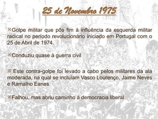 22
25 de Novembro 1975
Golpe militar que pôs fim à influência da esquerda militar
radical no período revolucionário iniciado em Portugal com o
25 de Abril de 1974.
Conduziu quase à guerra civil
 Este contra-golpe foi levado a cabo pelos militares da ala
moderada, na qual se incluíam Vasco Lourenço, Jaime Neves
e Ramalho Eanes.
Falhou, mas abriu caminho à democracia liberal
 
