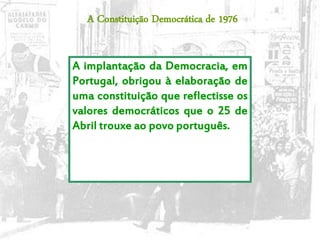 24
A implantação da Democracia, em
Portugal, obrigou à elaboração de
uma constituição que reflectisse os
valores democráticos que o 25 de
Abril trouxe ao povo português.
A Constituição Democrática de 1976
 
