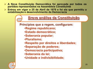 25
 A Nova Constituição Democrática foi aprovada por todos os
partidos representados na Assembleia Constituinte
 Entrou em vigor a 25 de Abril de 1976 e foi ela que permitiu a
estabilização e desenvolvimento da Democracia
Princípios que a regem, configuram:
•Regime republicano;
•Estado democrático;
•Soberania popular;
•Pluralismo;
•Respeito por direitos e liberdades;
•Separação de poderes;
•Democracia participativa;
•Soberania da lei;
•Unidade e indivisibilidade;
Breve análise da Constituição
 