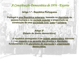 26
A Constituição Democrática de 1976 - Excerto
Artigo 1.º - República Portuguesa
Portugal é uma República soberana, baseada na dignidade da
pessoa humana e na vontade popular e empenhada na
construção de uma sociedade livre, justa e solidária.
Artigo 2º
(Estado de direito democrático)
A república portuguesa é um estado democrático, baseado
(…) no respeito e na garantia dos direitos e liberdades
fundamentais e no pluralismo de expressão e organização
democrática.
 