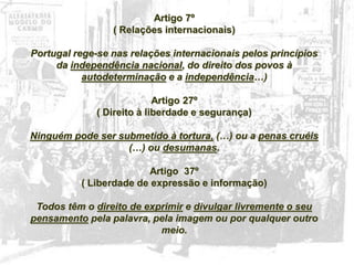 27
Artigo 7º
( Relações internacionais)
Portugal rege-se nas relações internacionais pelos princípios
da independência nacional, do direito dos povos à
autodeterminação e a independência…)
Artigo 27º
( Direito à liberdade e segurança)
Ninguém pode ser submetido à tortura, (…) ou a penas cruéis
(…) ou desumanas.
Artigo 37º
( Liberdade de expressão e informação)
Todos têm o direito de exprimir e divulgar livremente o seu
pensamento pela palavra, pela imagem ou por qualquer outro
meio.
 