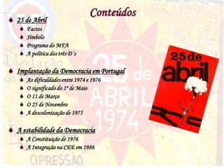 3
Conteúdos
 25 de Abril
 Factos
 Símbolo
 Programa do MFA
 A política dos três D´s
 Implantação da Democracia em Portugal
 As dificuldades entre 1974 e 1976
 O significado do 1º de Maio
 O 11 de Março
 O 25 de Novembro
 A descolonização de 1975
 A estabilidade da Democracia
 A Constituição de 1976
 A Integração na CEE em 1986
 