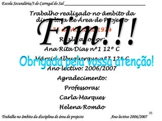 35
Trabalho realizado no âmbito da
disciplina de Área de Projecto
25 de Abril de 1974
Realizado por:
Ana Rita Dias nº1 12º C
Márcia Albuquerque nº7 12º C
Ano lectivo: 2006/2007
Agradecimento:
Professoras:
Carla Marques
Helena Romão
Fim!!!
Escola Secundária/3 de Carregal do Sal ____________________________________
Trabalho no âmbito da disciplina de área de projecto Ano lectivo 2006/2007
 