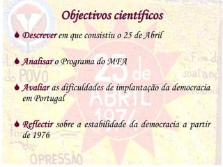 4
Objectivos científicos
 Descrever em que consistiu o 25 de Abril
 Analisar o Programa do MFA
 Avaliar as dificuldades de implantação da democracia
em Portugal
 Reflectir sobre a estabilidade da democracia a partir
de 1976
 