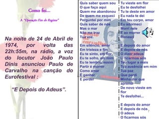 7
Como foi…
A “Operação Fim de Regime”
Na noite de 24 de Abril de
1974, por volta das
22h:55m, na rádio, a voz
do locutor João Paulo
Dinis anunciou Paulo de
Carvalho na canção do
Eurofestival :
“E Depois do Adeus”.
Quis saber quem sou
O que faço aqui
Quem me abandonou
De quem me esqueci
Perguntei por mim
Quis saber de nós
Mas o mar
Não me traz
Tua voz.
Em silêncio, amor
Em tristeza e fim
Eu te sinto, em flor
Eu te sofro, em mim
Eu te lembro, assim
Partir é morrer
Como amar
É ganhar
E perder
Tu vieste em flor
Eu te desfolhei
Tu te deste em amor
Eu nada te dei
Em teu corpo, amor
Eu adormeci
Morri nele
E ao morrer
Renasci
E depois do amor
E depois de nós
O dizer adeus
O ficarmos sós
Teu lugar a mais
Tua ausência em mim
Tua paz
Que perdi
Minha dor que
aprendi
De novo vieste em
flor
Te desfolhei...
E depois do amor
E depois de nós
O adeus
O ficarmos sós
 