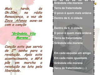 8
Mais tarde, às
0h:20m, na rádio
Renascença, a voz de
Zeca Afonso ouve-se
com a canção
“Grândola, Vila
Morena”.
Canção esta que serviu
de 2ª senha para a
revolução. Após este
acontecimento, o MFA
põe em marcha a
revolução na luta pela
liberdade.
Grândola vila morena
Terra de fraternidade
O povo é quem mais ordena
Dentro de ti, ó cidade
Dentro de ti, ó cidade
O povo é quem mais ordena
Terra de fraternidade
Grândola vila morena
Em cada esquina um amigo
Em cada rosto igualdade
Grândola vila morena
Terra de fraternidade (…)
 