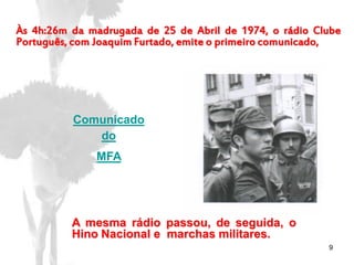 9
Às 4h:26m da madrugada de 25 de Abril de 1974, o rádio Clube
Português, com Joaquim Furtado, emite o primeiro comunicado,
Comunicado
do
MFA
A mesma rádio passou, de seguida, o
Hino Nacional e marchas militares.
 