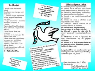 Sin democracia, La libertad Es una quimera. Goethe Probablemente la lección más grande de nuestras vidas Sea APRENDER A SER LIBRES; Libres de las circunstancias,  de nuestro entorno,  de otras personalidades, y por sobre todas las cosas, LIBRES DE NOSOTROS MISMOS, Ya que hasta que no lo seamos, seremos incapaces de brindarnos abiertamente y de servir a nuestros semejantes.  Bach Libertad para todos La libertad significa responsabilidad. La libertad no es otra cosa que aquello que la sociedad tiene el derecho de hacer.  La libertad no hace felices a los hombres, los hace sencillamente Hombres.  La libertad es una condición esencial del ser humano.  La libertad sin virtud ni sabiduría es el mayor de todos los males. La verdadera libertad consiste en el dominio absoluto de sí mismo. La libertad es un acto puramente interior, como la verdadera soledad.  La libertad es como la vida, sólo la merece quien sabe conquistarla todos los días.  La libertad no es sino la capacidad de vivir consecuencias de las propias decisiones. La libertad es el derecho que tienen las personas de actuar libremente, pensar y hablar sin hipocresía. Los países libres son aquellos en los que son respetados los derechos del hombre y donde las leyes, son justas.  Creación Alumnos de  2º AÑO Coordinación Prof. Mónica Saucedo  Prof. Patricia Szczerb La raza humana  se encuentra  en la mejor situación  cuando posee  el más alto grado  de Libertad. La libertad  Creo que todos buscamos lo mismo. No sabemos muy bien qué es ni dónde está. La  conocen los que la perdieron, los que la vieron de cerca irse muy lejos y los que la volvieron a encontrar, la conocen los presos, la Libertad... Y como dice Miguel Hernández: “ Para la libertad... sangro, lucho, pervivo. Para la libertad siento mas corazones que arenas en mi pecho, que dan espuma a mis venas...” Por eso siento que tengo algunos hermanos, pero también una hermana muy hermosa: La libertad. ¿Dónde está?  Yo no dejo de pensar... Si será solamente una palabra, la hermana hermosa LA LIBERTAD... 