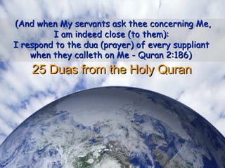 25 Duas from the Holy Quran  (And when My servants ask thee concerning Me,  I am indeed close (to them):  I respond to the dua (prayer) of every suppliant  when they calleth on Me - Quran 2:186)   