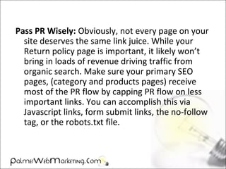 Pass PR Wisely: Obviously, not every page on your
site deserves the same link juice. While your
Return policy page is important, it likely won’t
bring in loads of revenue driving traffic from
organic search. Make sure your primary SEO
pages, (category and products pages) receive
most of the PR flow by capping PR flow on less
important links. You can accomplish this via
Javascript links, form submit links, the no-follow
tag, or the robots.txt file.
 