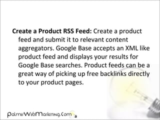 Create a Product RSS Feed: Create a product
feed and submit it to relevant content
aggregators. Google Base accepts an XML like
product feed and displays your results for
Google Base searches. Product feeds can be a
great way of picking up free backlinks directly
to your product pages.
 