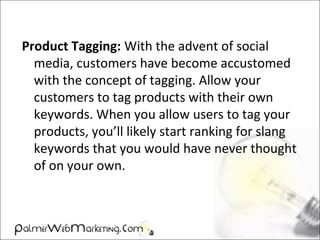 Product Tagging: With the advent of social
media, customers have become accustomed
with the concept of tagging. Allow your
customers to tag products with their own
keywords. When you allow users to tag your
products, you’ll likely start ranking for slang
keywords that you would have never thought
of on your own.
 