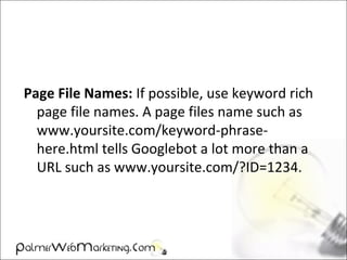 Page File Names: If possible, use keyword rich
page file names. A page files name such as
www.yoursite.com/keyword-phrase-
here.html tells Googlebot a lot more than a
URL such as www.yoursite.com/?ID=1234.
 