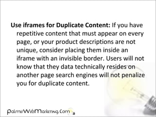 Use iframes for Duplicate Content: If you have
repetitive content that must appear on every
page, or your product descriptions are not
unique, consider placing them inside an
iframe with an invisible border. Users will not
know that they data technically resides on
another page search engines will not penalize
you for duplicate content.
 