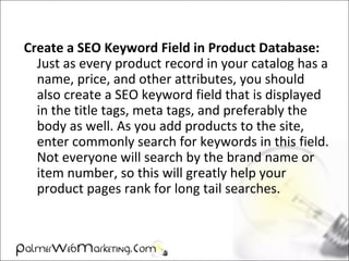 Create a SEO Keyword Field in Product Database:
Just as every product record in your catalog has a
name, price, and other attributes, you should
also create a SEO keyword field that is displayed
in the title tags, meta tags, and preferably the
body as well. As you add products to the site,
enter commonly search for keywords in this field.
Not everyone will search by the brand name or
item number, so this will greatly help your
product pages rank for long tail searches.
 