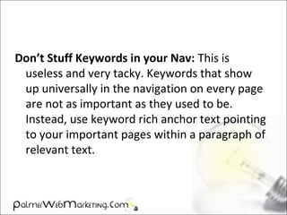 Don’t Stuff Keywords in your Nav: This is
useless and very tacky. Keywords that show
up universally in the navigation on every page
are not as important as they used to be.
Instead, use keyword rich anchor text pointing
to your important pages within a paragraph of
relevant text.
 