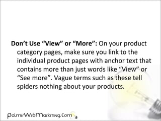 Don’t Use “View” or “More”: On your product
category pages, make sure you link to the
individual product pages with anchor text that
contains more than just words like “View” or
“See more”. Vague terms such as these tell
spiders nothing about your products.
 