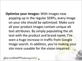 Optimize your Images: With images now
popping up in the regular SERPs, every image
on your site should be optimized. Make sure
all your product images contain unique alt
text attributes. By simply populating the alt
text with the product and brand name, I’ve
seen a huge increase in traffic from Google
Image search. In addition, you’re making your
site more useable for the vision impaired.
 