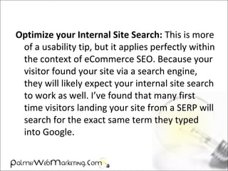 Optimize your Internal Site Search: This is more
of a usability tip, but it applies perfectly within
the context of eCommerce SEO. Because your
visitor found your site via a search engine,
they will likely expect your internal site search
to work as well. I’ve found that many first
time visitors landing your site from a SERP will
search for the exact same term they typed
into Google.
 
