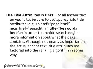 Use Title Attributes in Links: For all anchor text
on your site, be sure to use appropriate title
attributes (e.g. <a href=”page.html”
mce_href=”page.html” title=”keywords
here”>) in order to provide search engines
more information about what the page
contains. Although not nearly as important as
the actual anchor text, title attributes are
factored into the ranking algorithm in some
way.
 