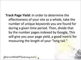Track Page Yield: In order to determine the
effectiveness of your site as a whole, take the
number of unique keywords you are found for
during a given time period. Then, divide that
by the number pages indexed by Google. This
will give you your page yield, a good metric for
measuring the length of your “long tail.”
 