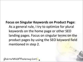Focus on Singular Keywords on Product Page:
As a general rule, I try to optimize for plural
keywords on the home page or other SEO
landing pages. Focus on singular terms on the
product pages by using the SEO keyword field
mentioned in step 2.
 