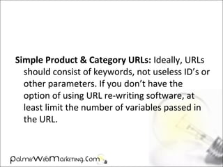 Simple Product & Category URLs: Ideally, URLs
should consist of keywords, not useless ID’s or
other parameters. If you don’t have the
option of using URL re-writing software, at
least limit the number of variables passed in
the URL.
 