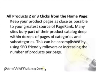 All Products 2 or 3 Clicks from the Home Page:
Keep your product pages as close as possible
to your greatest source of PageRank. Many
sites bury part of their product catalog deep
within dozens of pages of categories and
subcategories. This can be accomplished by
using SEO friendly rollovers or increasing the
number of products per page.
 