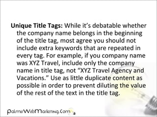Unique Title Tags: While it’s debatable whether
the company name belongs in the beginning
of the title tag, most agree you should not
include extra keywords that are repeated in
every tag. For example, if you company name
was XYZ Travel, include only the company
name in title tag, not “XYZ Travel Agency and
Vacations.” Use as little duplicate content as
possible in order to prevent diluting the value
of the rest of the text in the title tag.
 