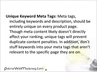 Unique Keyword Meta Tags: Meta tags,
including keywords and description, should be
entirely unique on every product page.
Though meta content likely doesn’t directly
affect your ranking, unique tags will prevent
duplicate content penalties. In addition, don’t
stuff keywords into your meta tags that aren’t
relevant to the specific page they are on.
 