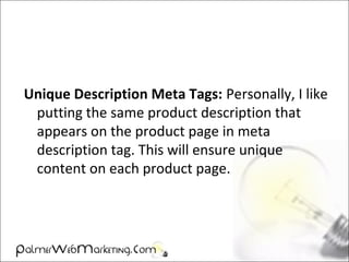 Unique Description Meta Tags: Personally, I like
putting the same product description that
appears on the product page in meta
description tag. This will ensure unique
content on each product page.
 