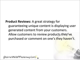 Product Reviews: A great strategy for
guaranteeing unique content is displaying user
generated content from your customers.
Allow customers to review products they’ve
purchased or comment on one’s they haven’t.
 