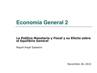 Economía General 2
La Política Monetaria y Fiscal y su Efecto sobre
el Equilibrio General
Miguel Angel Zapatero
Noviembre 20, 2013
 